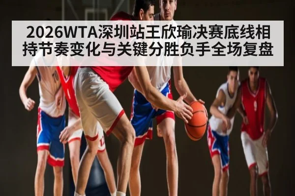 2026WTA深圳站王欣瑜决赛底线相持节奏变化与关键分胜负手全场复盘